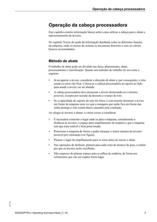 Operação da cabeça processadora255784
5229342PTEU / Operating technique Head_(1.14) 3
Operação da cabeça processadora
Este capítulo contém informação básica sobre como utilizar a cabeça para o abate e
reprocessamento de árvores.
No capítulo Textos de ajuda há informação detalhada sobre as diferentes funções
da máquina, onde os menus do sistema se encontram descritos e com os valores
básicos recomendados.
Método de abate
O trabalho de abate pode ser dividido nas fases: planeamento, abate,
processamento e classificação. Quanto aos métodos de trabalho ter em conta o
seguinte:
• Já ao agarrar a árvore, considerar a direcção de abate e, por conseguinte, o sítio
aonde os toros vão ficar. Coloca-se a cabeça processadora no oposto ao lado
para aonde a árvore vai ser abatida.
• A cabeça processadora deve processar a árvore deslocando-se o mínimo
possível, excepto por ocasião da desrama e avanço do toro.
• Se a capacidade de suporte do solo for fraca, é conveniente desramar a árvore
em frente da máquina uma vez que a ramagem que então fica em frente das
rodas protege o solo contra danos causados pela condução.
Ao chegar às árvores a abater, á várias coisas a considerar.
• É necessário controlar o lugar onde se pára a máquina, considerando a
distância às árvores, o espaço para empilhamento da madeira e que a máquina
tem que estar estável e bem posicionada.
• Posicionar a máquina de forma a poder alcançar o maior número de árvores
possível por colocação (ver figura).
• Planear o lugar de empilhamento para os toros antes de iniciar o abate.
• Nas operações de desbaste, planear para cada zona de alcance da grua, a ordem
por que as árvores serão recolhidas.
• Não esquecer de planear espaço para as pilhas de madeira, de forma aos
sortimentos que vão ser usados terem lugar.
 