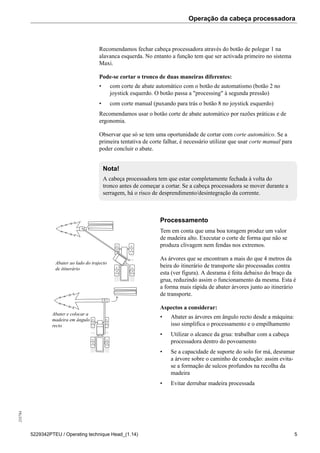 Operação da cabeça processadora255784
5229342PTEU / Operating technique Head_(1.14) 5
Recomendamos fechar cabeça processadora através do botão de polegar 1 na
alavanca esquerda. No entanto a função tem que ser activada primeiro no sistema
Maxi.
Pode-se cortar o tronco de duas maneiras diferentes:
• com corte de abate automático com o botão de automatismo (botão 2 no
joystick esquerdo. O botão passa a "processing" à segunda pressão)
• com corte manual (puxando para trás o botão 8 no joystick esquerdo)
Recomendamos usar o botão corte de abate automático por razões práticas e de
ergonomia.
Observar que só se tem uma oportunidade de cortar com corte automático. Se a
primeira tentativa de corte falhar, é necessário utilizar que usar corte manual para
poder concluir o abate.
Nota!
A cabeça processadora tem que estar completamente fechada à volta do
tronco antes de começar a cortar. Se a cabeça processadora se mover durante a
serragem, há o risco de desprendimento/desintegração da corrente.
Abater ao lado do trajecto
de itinerário
Abater e colocar a
madeira em ângulo
recto
Processamento
Tem em conta que uma boa toragem produz um valor
de madeira alto. Executar o corte de forma que não se
produza clivagem nem fendas nos extremos.
As árvores que se encontram a mais do que 4 metros da
beira do itinerário de transporte são processadas contra
esta (ver figura). A desrama é feita debaixo do braço da
grua, reduzindo assim o funcionamento da mesma. Esta é
a forma mais rápida de abater árvores junto ao itinerário
de transporte.
Aspectos a considerar:
• Abater as árvores em ângulo recto desde a máquina:
isso simplifica o processamento e o empilhamento
• Utilizar o alcance da grua: trabalhar com a cabeça
processadora dentro do povoamento
• Se a capacidade de suporte do solo for má, desramar
a árvore sobre o caminho de condução: assim evita-
se a formação de sulcos profundos na recolha da
madeira
• Evitar derrubar madeira processada
 