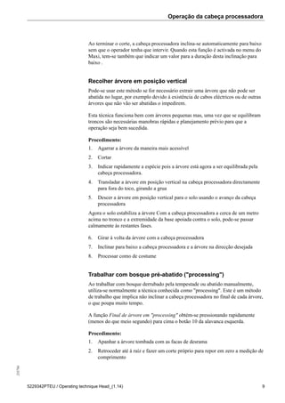Operação da cabeça processadora255784
5229342PTEU / Operating technique Head_(1.14) 9
Ao terminar o corte, a cabeça processadora inclina-se automaticamente para baixo
sem que o operador tenha que intervir. Quando esta função é activada no menu do
Maxi, tem-se também que indicar um valor para a duração desta inclinação para
baixo .
Recolher árvore em posição vertical
Pode-se usar este método se for necessário extrair uma árvore que não pode ser
abatida no lugar, por exemplo devido à existência de cabos eléctricos ou de outras
árvores que não vão ser abatidas o impedirem.
Esta técnica funciona bem com árvores pequenas mas, uma vez que se equilibram
troncos são necessárias manobras rápidas e planejamento prévio para que a
operação seja bem sucedida.
Procedimento:
1. Agarrar a árvore da maneira mais acessível
2. Cortar
3. Indicar rapidamente a espécie pois a árvore está agora a ser equilibrada pela
cabeça processadora.
4. Transladar a árvore em posição vertical na cabeça processadora directamente
para fora do toco, girando a grua
5. Descer a árvore em posição vertical para o solo usando o avanço da cabeça
processadora
Agora o solo estabiliza a árvore Com a cabeça processadora a cerca de um metro
acima no tronco e a extremidade da base apoiada contra o solo, pode-se passar
calmamente às restantes fases.
6. Girar à volta da árvore com a cabeça processadora
7. Inclinar para baixo a cabeça processadora e a árvore na direcção desejada
8. Processar como de costume
Trabalhar com bosque pré-abatido ("processing")
Ao trabalhar com bosque derrubado pela tempestade ou abatido manualmente,
utiliza-se normalmente a técnica conhecida como "processing". Este é um método
de trabalho que implica não inclinar a cabeça processadora no final de cada árvore,
o que poupa muito tempo.
A função Final de árvore em "processing" obtém-se pressionando rapidamente
(menos do que meio segundo) para cima o botão 10 da alavanca esquerda.
Procedimento:
1. Apanhar a árvore tombada com as facas de desrama
2. Retroceder até à raiz e fazer um corte próprio para repor em zero a medição de
comprimento
 