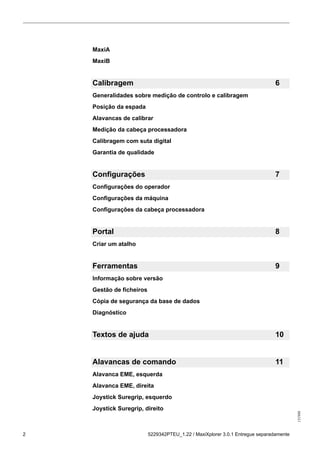 131986
2 5229342PTEU_1.22 / MaxiXplorer 3.0.1 Entregue separadamente
MaxiA
MaxiB
Calibragem 6
Generalidades sobre medição de controlo e calibragem
Posição da espada
Alavancas de calibrar
Medição da cabeça processadora
Calibragem com suta digital
Garantia de qualidade
Configurações 7
Configurações do operador
Configurações da máquina
Configurações da cabeça processadora
Portal 8
Criar um atalho
Ferramentas 9
Informação sobre versão
Gestão de ficheiros
Cópia de segurança da base de dados
Diagnóstico
Textos de ajuda 10
Alavancas de comando 11
Alavanca EME, esquerda
Alavanca EME, direita
Joystick Suregrip, esquerdo
Joystick Suregrip, direito
 