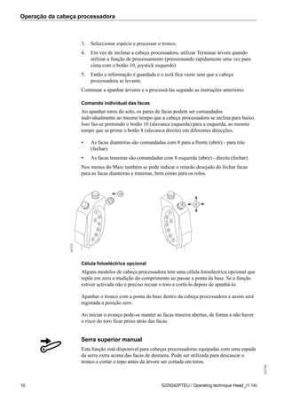 Operação da cabeça processadora
255784
10 5229342PTEU / Operating technique Head_(1.14)
3. Seleccionar espécie e processar o tronco.
4. Em vez de inclinar a cabeça processadora, utilizar Terminar árvore quando
utilizar a função de processamento (pressionando rapidamente uma vez para
cima com o botão 10, joystick esquerdo)
5. Então a informação é guardada e o ecrã fica vazio sem que a cabeça
processadora se levante.
Continuar a apanhar árvores e a processá-las segundo as instruções anteriores
Comando individual das facas
Ao apanhar toros do solo, os pares de facas podem ser comandados
individualmente ao mesmo tempo que a cabeça processadora se inclina para baixo.
Isso faz-se premindo o botão 10 (alavanca esquerda) para a esquerda, ao mesmo
tempo que se prime o botão 8 (alavanca direita) em diferentes direcções.
• As facas dianteiras são comandadas com 8 para a frente (abrir) - para trás
(fechar).
• As facas traseiras são comandadas com 8 esquerda (abrir) - direita (fechar).
Nos menus do Maxi também se pode indicar o retardo desejado do fechar facas
para as facas dianteiras e traseiras, bem como para os rolos.
1
2
3
4
5
6
1
2
3
4
5
6
7 7
10
8 8
61521
Célula fotoeléctrica opcional
Alguns modelos de cabeça processadora tem uma célula fotoeléctrica opcional que
repõe em zero a medição do comprimento ao passar a ponta da base. Se a função
estiver activada não é preciso recuar o toro e cortá-lo depois de apanhá-lo.
Apanhar o tronco com a ponta da base dentro da cabeça processadora e assim será
registada a posição zero.
Ao iniciar o avanço pode-se manter as facas traseira abertas, de forma a não haver
o risco do toro ficar preso atrás das facas.
Serra superior manual
Esta função está disponível para cabeças processadoras equipadas com uma espada
da serra extra acima das facas de desrama. Pode ser utilizada para descascar o
tronco e cortar o topo antes da árvore ser cortada em toros.
 