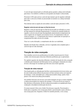 Operação da cabeça processadora255784
5229342PTEU / Operating technique Head_(1.14) 11
A serra de topo manual pode ser utilizada apenas quando a cabeça está inclinada
para baixo. Um símbolo é exibido no ecrã quando esta função é seleccionada.
Pressione L-H3L para activar a serra de topo manual, que de seguida é utilizada
para todo o corte até ao botão ser pressionado novamente ou a cabeça inclinada
para cima.
Para alternar entre as opções de serra (abate e serra de topo), pressione L-H3L.
Registar corte de serra de topo no final da árvore
Registar o corte de serra de topo no final da árvore pode ser utilizado se a serra
de topo manual for utilizada frequentemente. O sistema de comando lembra de
seguida o corte de serra de topo desempenhado anteriormente (comprimento da
raiz) e regista isto em ligação com terminar árvore. O comprimento é tido em
conta na toragem, i.e. o comprimento dos troncos é optimizado em oposição ao
comprimento de onde a árvore foi cortada.
Uma vez o corte efectuado, o comprimento não deve ser redefinido.
Quando esta função não é utilizada, a árvore é registada como completa após o
corte do topo ter sido efectuado.
Tracção de rolos avançada
Para trabalhar com árvores problemáticas da melhor maneira possível, foram
criadas vária técnicas para solucionar diferentes problemas que se apresentam.
No capítulo seguinte são descritas diferentes variantes de tracção de rolos avançada
e métodos para tratamento de bifurcações/curvas, patinagem, tratamento de várias
árvores e descasque de eucaliptos que têm uma casca muito agarrada.
Tracção de rolos manual
Esta função pode ser utilizada para facilitar o processamento de árvores tortas, que
de outro modo seriam difíceis de processar em fases normais curtas com trajectos
de arranque. A alta velocidade que a cabeça processadora atinge, ajuda a fazer
passar o toro através da cabeça processadora.
Isto também funciona com árvores com muita ramagem em que os ramos impedem
a cabeça processadora nos trajectos de arranque. A travessia da árvore numa só
fase desrama-a eficazmente, devido à cabeça processadora ser ajudada pela força
criada pela velocidade de deslocação da árvore.
O avanço manual é feito com o botão 8 da alavanca esquerda. Pressionando o
botão para a esquerda o toro avança para diante e pressionando-o para a direita o
toro avança para trás. Enquanto o botão for mantido premido, o toro avança.
 