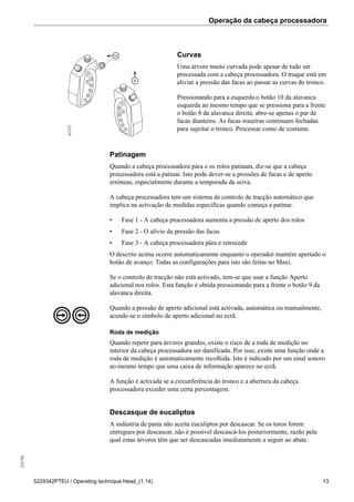Operação da cabeça processadora255784
5229342PTEU / Operating technique Head_(1.14) 13
1
2
3
4
5
6
10
8
1
2
3
4
5
6
7
7
61552
Curvas
Uma árvore muito curvada pode apesar de tudo ser
processada com a cabeça processadora. O truque está em
aliviar a pressão das facas ao passar as curvas do tronco.
Pressionando para a esquerda o botão 10 da alavanca
esquerda ao mesmo tempo que se pressiona para a frente
o botão 8 da alavanca direita, abre-se apenas o par de
facas dianteiro. As facas traseiras continuam fechadas
para sujeitar o tronco. Processar como de costume.
Patinagem
Quando a cabeça processadora pára e os rolos patinam, diz-se que a cabeça
processadora está a patinar. Isto pode dever-se a pressões de facas e de aperto
erróneas, especialmente durante a temporada da seiva.
A cabeça processadora tem um sistema de controlo de tracção automático que
implica na activação de medidas específicas quando começa a patinar.
• Fase 1 - A cabeça processadora aumenta a pressão de aperto dos rolos
• Fase 2 - O alívio da pressão das facas
• Fase 3 - A cabeça processadora pára e retrocede
O descrito acima ocorre automaticamente enquanto o operador mantém apertado o
botão de avanço. Todas as configurações para isto são feitas no Maxi.
Se o controlo de tracção não está activado, tem-se que usar a função Aperto
adicional nos rolos. Esta função é obtida pressionando para a frente o botão 9 da
alavanca direita.
Quando a pressão de aperto adicional está activada, automática ou manualmente,
acende-se o símbolo de aperto adicional no ecrã.
Roda de medição
Quando repetir para árvores grandes, existe o risco de a roda de medição no
interior da cabeça processadora ser danificada. Por isso, existe uma função onde a
roda de medição é automaticamente recolhida. Isto é indicado por um sinal sonoro
ao mesmo tempo que uma caixa de informação aparece no ecrã.
A função é activada se a circunferência do tronco e a abertura da cabeça
processadora exceder uma certa percentagem.
Descasque de eucaliptos
A indústria de pasta não aceita eucaliptos por descascar. Se os toros forem
entregues por descascar, não é possível descascá-los posteriormente, razão pela
qual estas árvores têm que ser descascadas imediatamente a seguir ao abate.
 