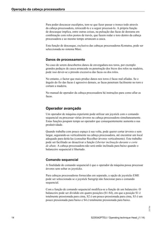 Operação da cabeça processadora
255784
14 5229342PTEU / Operating technique Head_(1.14)
Para poder descascar eucaliptos, tem-se que fazer passar o tronco todo através
da cabeça processadora, retrocedê-lo e a seguir processá-lo. A própria função
de descasque implica, entre outras coisas, na pulsação das facas de desrama em
combinação com rolos postos de través, que fazem rodar o toro dentro da cabeça
processadora e ao mesmo tempo arrancam a casca.
Esta função de descasque, exclusiva das cabeças processadoras Komatsu, pode ser
seleccionada no sistema Maxi.
Danos de processamento
No caso de serem descobertos danos de envergadura nos toros, por exemplo
grandes pedaços de casca arrancada ou penetração dos bicos dos rolos na madeira,
pode isso dever-se a pressão excessiva das facas ou dos rolos.
No entanto, o factor que mais produz danos nos toros é facas mal afiadas. Se o
ângulo do fio das facas é agressivo demais, as facas penetram facilmente no toro e
cortam a madeira.
No manual de operador da cabeça processadora há instruções para como afiar as
facas.
Operador avançado
Um operador de máquina experiente pode utilizar um joystick com o comando
sequencial ou processar várias árvores na cabeça processadora simultaneamente.
Estas funções poupam tempo ao operador que consequentemente aumenta a sua
produtividade.
Quando trabalha com pouco espaço à sua volta, pode querer cortar árvores e sem
largar, segurando-as verticalmente na cabeça processadora, até encontrar um local
adequado para deitá-las (consultar Recolher árvores verticalmente). Este trabalho
pode ser facilitado ao desactivar a função Libertar inclinação durante o corte
de abate. A cabeça processadora não será então inclinada para baixo quando o
balanceiro sequencial é libertado.
Comando sequencial
A finalidade do comando sequencial é que o operador da máquina possa processar
árvores sem soltar os joysticks.
Para cabeças processadoras fornecidas em separado, a opção de joysticks EME
pode ser seleccionada se o joystick Suregrip não funcionar para o comando
sequencial.
Com a função de comando sequencial modifica-se a função de um balanceiro. O
balanceiro pode ser dividido em quatro posições (S1-S4), em que a posição S1 é
totalmente pressionada para cima, S2 é um pouco pressionada para cima, S3 é um
pouco pressionada para baixo e S4 é totalmente pressionada para baixo.
 