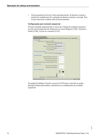 Operação da cabeça processadora
255784
16 5229342PTEU / Operating technique Head_(1.14)
• O processamento da árvore é feito automaticamente. Se durante a tracção a
posição for mudada para S3, a pulsação de abertura contínua é activada. Tem-
se que seleccionar a espécie antes do processamento.
Configurações para comando sequencial.
O menu Comando sequencial não é visível até a função de comando sequencial
ter sido seleccionada num dos balanceiros no menu Máquina [1100] / Joysticks e
botões [1140] / Gestão de comandos [1141].
No quadro de diálogo Comando sequencial [1076] que se encontra no grupo
principal Cabeça processadora, encontram-se as configurações do comando
sequencial.
 