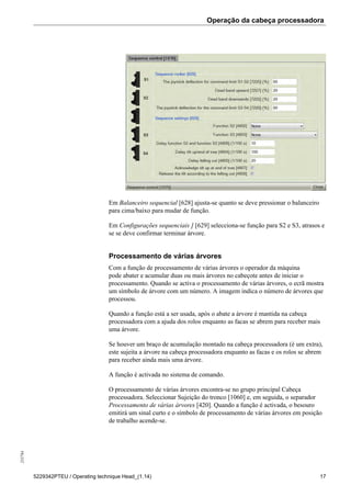 Operação da cabeça processadora255784
5229342PTEU / Operating technique Head_(1.14) 17
Em Balanceiro sequencial [628] ajusta-se quanto se deve pressionar o balanceiro
para cima/baixo para mudar de função.
Em Configurações sequenciais ] [629] selecciona-se função para S2 e S3, atrasos e
se se deve confirmar terminar árvore.
Processamento de várias árvores
Com a função de processamento de várias árvores o operador da máquina
pode abater e acumular duas ou mais árvores no cabeçote antes de iniciar o
processamento. Quando se activa o processamento de várias árvores, o ecrã mostra
um símbolo de árvore com um número. A imagem indica o número de árvores que
processou.
Quando a função está a ser usada, após o abate a árvore é mantida na cabeça
processadora com a ajuda dos rolos enquanto as facas se abrem para receber mais
uma árvore.
Se houver um braço de acumulação montado na cabeça processadora (é um extra),
este sujeita a árvore na cabeça processadora enquanto as facas e os rolos se abrem
para receber ainda mais uma árvore.
A função é activada no sistema de comando.
O processamento de várias árvores encontra-se no grupo principal Cabeça
processadora. Seleccionar Sujeição do tronco [1060] e, em seguida, o separador
Processamento de várias árvores [420]. Quando a função é activada, o besouro
emitirá um sinal curto e o símbolo de processamento de várias árvores em posição
de trabalho acende-se.
 