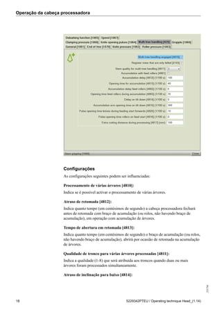 Operação da cabeça processadora
255784
18 5229342PTEU / Operating technique Head_(1.14)
Configurações
As configurações seguintes podem ser influenciadas:
Processamento de várias árvores [4810]:
Indica se é possível activar o processamento de várias árvores.
Atraso de retomada [4812]:
Indica quanto tempo (em centésimos de segundo) a cabeça processadora fechará
antes de retomada com braço de acumulação (ou rolos, não havendo braço de
acumulação), em operação com acumulação de árvores.
Tempo de abertura em retomada [4813]:
Indica quanto tempo (em centésimos de segundo) o braço de acumulação (ou rolos,
não havendo braço de acumulação), abrirá por ocasião de retomada na acumulação
de árvores.
Qualidade de tronco para várias árvores processadas [4811]:
Indica a qualidade (1-8) que será atribuída aos troncos quando duas ou mais
árvores foram processados simultaneamente.
Atraso de inclinação para baixo [4814]:
 