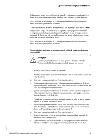 Operação da cabeça processadora255784
5229342PTEU / Operating technique Head_(1.14) 19
Indica quanto tempo (em centésimos de segundo) a cabeça processadora abrirá o
braço de acumulação antes começar a inclinar para baixo por ocasião do abate.
Esta configuração só funciona se a cabeça processadora estiver equipada com
braço de acumulação e se este foi aberto.
Tempo de abertura do braço de acumulação em inclinação para baixo [4815]:
Indica quanto tempo (em centésimos de segundo) a cabeça processadora abrirá
o braço de acumulação por ocasião de inclinação para baixo. O tempo deve ser
adequado de forma que a árvore tenha mais do que tempo suficiente para passar,
antes que o braço de acumulação feche.
Esta configuração só funciona se a cabeça processadora estiver equipada com
braço de acumulação e se este foi aberto.
Sequência de trabalho no processamento de várias árvores sem braço de
acumulação
Atenção!
A cabeça processadora fecha as facas quando a função é activada.
Verificar se não há alguém na proximidade quando isto ocorrer.
1. A função é activada no sistema de comando.
A cabeça processadora fecha automaticamente tanto as facas como os rolos em
volta da árvore.
2. A árvore é cortada premindo em Corte ou Automático.
3. O operador da máquina controla a cabeça processadora na direcção da árvore
seguinte e mantém pressionado Facas abrir ou Abrir cabeça processadora. As
facas da cabeça processadora abrem-se.
4. Quando a cabeça processadora está de encontro à árvore seguinte, o operador
solta Facas abrir ou Abrir cabeça processadora, então a cabeça processadora
fecha as facas em volta da árvore.
Passado um momento ocorre uma retomada quando os rolos se abrem para de
seguida se fecharem em volta da árvore.
5. No caso de se premir novamente Facas abrir ou Abrir cabeça processadora
antes de começar a retomada, não ocorre retomada e em vez de isso as facas
abrem-se. O trabalho prossegue então com o ponto 3.
6. A árvore é cortada premindo em Corte ou Automático.
7. Repete-se os pontos 3-5 até se ter acumulado uma quantidade adequada de
árvores na cabeça processadora.
8. O processamento das árvores cortadas na cabeça processadora é efectuado
inclinando para baixo a cabeça processadora e premindo em Automático.
 