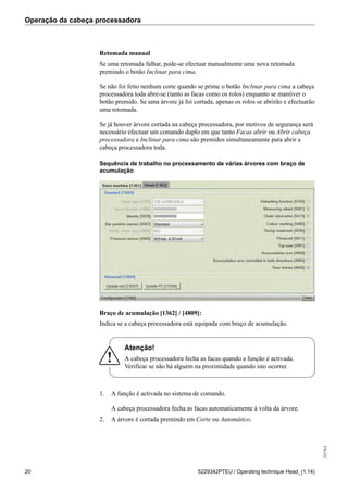 Operação da cabeça processadora
255784
20 5229342PTEU / Operating technique Head_(1.14)
Retomada manual
Se uma retomada falhar, pode-se efectuar manualmente uma nova retomada
premindo o botão Inclinar para cima.
Se não foi feito nenhum corte quando se prime o botão Inclinar para cima a cabeça
processadora toda abre-se (tanto as facas como os rolos) enquanto se mantiver o
botão premido. Se uma árvore já foi cortada, apenas os rolos se abrirão e efectuarão
uma retomada.
Se já houver árvore cortada na cabeça processadora, por motivos de segurança será
necessário efectuar um comando duplo em que tanto Facas abrir ou Abrir cabeça
processadora e Inclinar para cima são premidos simultaneamente para abrir a
cabeça processadora toda.
Sequência de trabalho no processamento de várias árvores com braço de
acumulação
Braço de acumulação [1362] / [4809]:
Indica se a cabeça processadora está equipada com braço de acumulação.
Atenção!
A cabeça processadora fecha as facas quando a função é activada.
Verificar se não há alguém na proximidade quando isto ocorrer.
1. A função é activada no sistema de comando.
A cabeça processadora fecha as facas automaticamente à volta da árvore.
2. A árvore é cortada premindo em Corte ou Automático.
 
