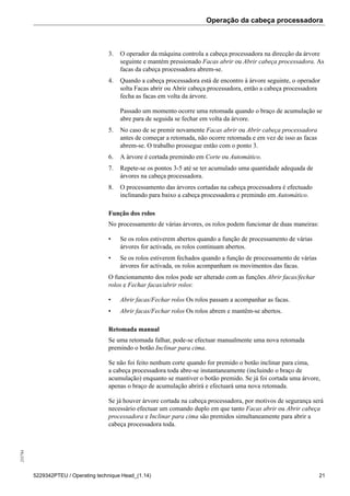 Operação da cabeça processadora255784
5229342PTEU / Operating technique Head_(1.14) 21
3. O operador da máquina controla a cabeça processadora na direcção da árvore
seguinte e mantém pressionado Facas abrir ou Abrir cabeça processadora. As
facas da cabeça processadora abrem-se.
4. Quando a cabeça processadora está de encontro à árvore seguinte, o operador
solta Facas abrir ou Abrir cabeça processadora, então a cabeça processadora
fecha as facas em volta da árvore.
Passado um momento ocorre uma retomada quando o braço de acumulação se
abre para de seguida se fechar em volta da árvore.
5. No caso de se premir novamente Facas abrir ou Abrir cabeça processadora
antes de começar a retomada, não ocorre retomada e em vez de isso as facas
abrem-se. O trabalho prossegue então com o ponto 3.
6. A árvore é cortada premindo em Corte ou Automático.
7. Repete-se os pontos 3-5 até se ter acumulado uma quantidade adequada de
árvores na cabeça processadora.
8. O processamento das árvores cortadas na cabeça processadora é efectuado
inclinando para baixo a cabeça processadora e premindo em Automático.
Função dos rolos
No processamento de várias árvores, os rolos podem funcionar de duas maneiras:
• Se os rolos estiverem abertos quando a função de processamento de várias
árvores for activada, os rolos continuam abertos.
• Se os rolos estiverem fechados quando a função de processamento de várias
árvores for activada, os rolos acompanham os movimentos das facas.
O funcionamento dos rolos pode ser alterado com as funções Abrir facas/fechar
rolos e Fechar facas/abrir rolos:
• Abrir facas/Fechar rolos Os rolos passam a acompanhar as facas.
• Abrir facas/Fechar rolos Os rolos abrem e mantêm-se abertos.
Retomada manual
Se uma retomada falhar, pode-se efectuar manualmente uma nova retomada
premindo o botão Inclinar para cima.
Se não foi feito nenhum corte quando for premido o botão inclinar para cima,
a cabeça processadora toda abre-se instantaneamente (incluindo o braço de
acumulação) enquanto se mantiver o botão premido. Se já foi cortada uma árvore,
apenas o braço de acumulação abrirá e efectuará uma nova retomada.
Se já houver árvore cortada na cabeça processadora, por motivos de segurança será
necessário efectuar um comando duplo em que tanto Facas abrir ou Abrir cabeça
processadora e Inclinar para cima são premidos simultaneamente para abrir a
cabeça processadora toda.
 