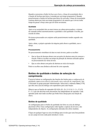 Operação da cabeça processadora255784
5229342PTEU / Operating technique Head_(1.14) 23
Quando se pressiona o botão Inclinar para baixo, o braço de acumulação abre e
a função de Inclinar para baixo é atrasada por um tempo programável. Quando
posteriormente a função de Inclinar para baixo for activada, o braço de acumulação
continua aberto por mais um tempo programável, de maneira que a árvore tenha
tempo de passar o braço antes que ele feche novamente.
Qualidade
Após se ter acumulado dois ou mais troncos na cabeça processadora, o sistema
de comando atribui automaticamente a qualidade a uma qualidade à escolha, por
ocasião de abate.
Os troncos processados em conjunto serão posteriormente torados segundo esta
qualidade.
Após o abate, o próprio operador da máquina pode alterar a qualidade, caso o
deseje.
Processamento
No processamento simultâneo de duas ou mais árvores, pode-se escolher:
• Que as facas de desrama abram com um pulso de abertura antes de começar a
tracção. Pode-se escolher um tempo de pulsação de abertura utilizado apenas
no processamento de várias árvores.
• Que os rolos abram com pulso de abertura no início da tracção.
Pode-se escolher uma distância adicional de corte separada.
Botões de qualidade e botões de selecção de
comprimento
É possível alterar as configurações das funções dos botões para a configuração de
qualidade e para acesso directo relacionado com a selecção de comprimento. Isto
é efectuado no grupo principal Administração. Seleccione o submenu Área [1370]
que abre uma caixa de diálogo com separadores para cada função.
Observe que as funções de separador (Q1-Q16, Q+, Q-, L1-L16, L+, L-, C1-C8,
C+, C-) que são descritas neste documento são independentes do operador. Cada
operador pode mais tarde escolher que botão físico deseja para essa função de
chave.
Botões de qualidade
As configurações para os botões de qualidade são feitos na caixa de diálogo
Qualidade [582]. Estas configurações estão ligadas a espécies de árvores e são
independentes do objecto. As configurações alteradas têm efeito imediato.
Clique em qualquer lugar na caixa de diálogo para revelar quer uma lista pendente
ou um campo de texto onde pode introduzir o texto.
 