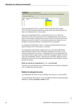 Operação da cabeça processadora
255784
26 5229342PTEU / Operating technique Head_(1.14)
Seleccione Qualidade [582]: se solicitar "Stop" [Stop] seleccione a opção
"Fixo" [Fixed] de seguida introduzir um comprimento. Para selecções gerais em
Stop, um comprimento não é seleccionado.
Seleccionar Comprimento [581]: se seleccionarnome do acesso [Nome de
sortimento] escrito da mesma forma com um comprimento que está na lista de
preços, uma marcação é exibida antes do nome do botão. Se isto não está na lista
de preços, uma cruz é exibida. Se a lista de preços possui um código do acesso
[Código de sortimento] indicado, isto também tem de corresponder.
Se a duração for definida para "todos", o sistema automaticamente selecciona a
opção de duração mais valorosa para o sortimento.
As configurações estão ligadas a espécies de árvore, mas apenas dependentes
indirectamente do objecto actual. Cada botão está ligado a um acesso e a uma
classe de comprimento. Se o acesso – combinação de classe de comprimento não
está disponível para o objecto actual, o botão não terá qualquer função. De modo
a que seja considerado o mesmo, o nome do acesso do botão, código de acesso e
descrição de acesso têm de corresponder identicamente à lista de preços ou serem
deixados em branco.
Botões de selecção de comprimento L+ e L- e corte forçado
Funciona como anteriormente com a diferença de que estes são agora remapeados
com a configuração geral dos botões.
Botões de selecção de cores
As configurações são feitas na caixa de diálogo Marcação de cor manual [580].
A caixa de diálogo Marcação de cor manual [580] encontra-se no grupo principal
Máquina no submenu Joysticks e botões [1140].
 