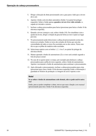 Operação da cabeça processadora
255784
28 5229342PTEU / Operating technique Head_(1.14)
5. Dirigir a direcção de abate pressionando com a grua para o lado que a árvore
deve cair.
6. Apertar o botão corte de abate automático (botão 2 no painel de polegar
esquerdo). Soltar o botão apenas quando a árvore tiver sido cortada e a
espada ter iniciado o retorno.
7. Inclinar a cabeça processadora para baixo (pressionar para baixo o botão 10 da
alavanca esquerda).
8. Quando a árvore começar a cair, soltar o botão (10). Em simultâneo com a
queda da árvore, dirigir a rotação da grua de forma ao toro ir parar ao lugar
previsto.
9. No processamento pode direccionar a cabeça de processamento acima dos
troncos já cortados. Então os toros são cortados de forma que uma das
extremidades de todos os toros fica acertada com as dos outros. Neste caso
diz-se que as pilhas de madeira estão acertadas.
10. Seleccionar espécie com os botões 1, 2 , 4 ou 5, no painel de polegar da
alavanca direita.
11. Manter apertado o botão de automatismo (2) e o toro será cortado segundo a
lista de preços actual.
12. No caso de se querer parar o avanço, por exemplo para deslocar a cabeça
processadora para a pilha de toros seguinte, soltar o botão de automatismo.
Apertar o novamente o botão de automatismo para continuar o processamento.
13. Após efectuado o processamento, inclinar a cabeça processadora para cima
(pressionar para cima o botão 10 da alavanca esquerda) Então a informação é
guardada no ficheiro de produção e a imagem do ecrã é reposta a zero
Nota!
Se se soltar o botão de automatismo cedo demais, não se pode usá-lo outra
vez!
Então, para se poder completar o abate, tem-se que usar a função corte manual
(pressionando para trás o botão 8 da alavanca esquerda).
 