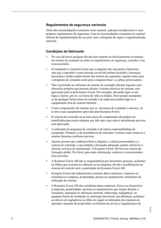 255796
2 5229342PTEU / Förord, varning - MXHead_(1.8)
Regulamentos de segurança nacionais
Além das recomendações constantes neste manual, cada país (estado) tem os seus
próprios regulamentos de segurança. Caso as recomendações constantes no manual
difiram da regulamentação do seu país, tem a obrigação de seguir a regulamentação
nacional.
Condições do fabricante
• No caso de haver qualquer dúvida com respeito ao funcionamento ou manejo
do sistema de comando ou sobre os regulamentos de segurança, consulte o seu
concessionário.
• O comprador é responsável por que a máquina não seja posta a funcionar
sem que o operador e outro pessoal envolvido tenham recebido a formação
necessária e tenha conhecimento das normas de segurança vigentes tanto para
o programa de comando como para a máquina base e a cabeça processadora.
• Não é permitido ao utilizador do sistema de comando efectuar ligações nem
alterações próprias que possam afectar o sistema eléctrico do sistema, sem
aprovação prévia da Komatsu Forest. Por exemplo, não pode ligar-se um
lógico externo, por ex. na forma de relés ou diodos. Nem podem manipular-
se de qualquer forma sinais de entrada e de saída nem podem ligar-se a
equipamento fora do sistema habitual.
• Como componentes do sistema, por ex. alavancas de comando e sensores, só
se deve usar equipamento aprovado pela Komatsu Forest.
• O sistema de comando ou as suas peças do componente não podem ser
transferidos para outra máquina que não seja a que estava inicialmente prevista
sem aprovação.
• A utilização do programa de comando é de inteira responsabilidade do
comprador. Portanto, é da incumbência do utilizador verificar como rotina se o
sistema funciona conforme previsto.
• Apenas pessoas que conheçam bem a máquina, a cabeça processadora e o
sistema de comando, e que tenham a formação adequada, podem utilizá-los e
efectuar serviços de manutenção. A Komatsu Forest AB tem um sistema de
formação global. Por favor, para mais informação, contacte o concessionário
mais próximo.
• A Komatsu Forest AB não se responsabiliza por ferimentos pessoais, acidentes
ou falhas que ocorram no cabeçote ou na máquina, devido a modificações no
sistema de controlo sem a autorização da Komatsu Forest AB.
• Komatsu Forest não indemnizará eventuais danos materiais, corporais ou
económicos a empresa, propriedade, pessoa ou equipamento, resultantes da
utilização do sistema.
• A Komatsu Forest AB não reembolsa danos materiais, físicos ou financeiros
a empresas, propriedades, pessoas ou equipamentos que surjam durante a
instalação, reparação ou utilização anormal, sobrecarga, negligência, ou
qualquer forma de instalação ou utilização incorrecta, má utilização, acidentes
ou através de negligência ou falha em seguir as instruções dos manuais do
operador, manuais do proprietário ou boletins de serviço e regulamentos de
 