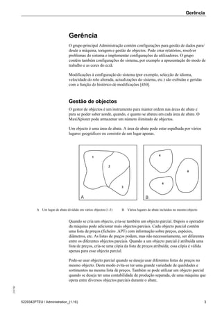Gerência255783
5229342PTEU / Administration_(1.16) 3
Gerência
O grupo principal Administração contém configurações para gestão de dados para/
desde a máquina, toragem e gestão de objectos. Pode criar relatórios, resolver
problemas do sistema e implementar configurações de utilizadores. O grupo
contém também configurações do sistema, por exemplo a apresentação do modo de
trabalho e as cores do ecrã.
Modificações à configuração do sistema (por exemplo, selecção de idioma,
velocidade do rolo alterada, actualizações do sistema, etc.) são exibidas e geridas
com a função do histórico de modificações [430].
Gestão de objectos
O gestor de objectos é um instrumento para manter ordem nas áreas de abate e
para se poder saber aonde, quando, e quanto se abateu em cada área de abate. O
MaxiXplorer pode armazenar um número ilimitado de objectos.
Um objecto é uma área de abate. A área de abate pode estar espalhada por vários
lugares geográficos ou consistir de um lugar apenas.
1
2
3
4
4
4
A B
A Um lugar de abate dividido em vários objectos (1-3) B Vários lugares de abate incluídos no mesmo objecto
Quando se cria um objecto, cria-se também um objecto parcial. Depois o operador
da máquina pode adicionar mais objectos parciais. Cada objecto parcial contém
uma lista de preços (ficheiro .APT) com informação sobre preços, espécies,
diâmetros, etc. As listas de preços podem, mas não necessariamente, ser diferentes
entre os diferentes objectos parciais. Quando a um objecto parcial é atribuída uma
lista de preços, cria-se uma cópia da lista de preços atribuída; essa cópia é válida
apenas para esse objecto parcial.
Pode-se usar objecto parcial quando se deseja usar diferentes listas de preços no
mesmo objecto. Deste modo evita-se ter uma grande variedade de qualidades e
sortimentos na mesma lista de preços. Também se pode utilizar um objecto parcial
quando se deseja ter uma contabilidade de produção separada, de uma máquina que
opera entre diversos objectos parciais durante o abate.
 