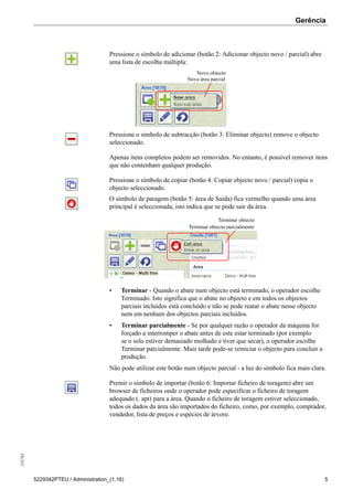 Gerência255783
5229342PTEU / Administration_(1.16) 5
Pressione o símbolo de adicionar (botão 2: Adicionar objecto novo / parcial) abre
uma lista de escolha múltipla:
Novo objecto
Nova área parcial
Pressione o símbolo de subtracção (botão 3: Eliminar objecto) remove o objecto
seleccionado.
Apenas itens completos podem ser removidos. No entanto, é possível remover itens
que não contenham qualquer produção.
Pressione o símbolo de copiar (botão 4: Copiar objecto novo / parcial) copia o
objecto seleccionado.
O símbolo de paragem (botão 5: área de Saída) fica vermelho quando uma área
principal é seleccionada, isto indica que se pode sair da área.
Terminar objecto
Terminar objecto parcialmente
• Terminar - Quando o abate num objecto está terminado, o operador escolhe
Terminado. Isto significa que o abate no objecto e em todos os objectos
parciais incluídos está concluído e não se pode reatar o abate nesse objecto
nem em nenhum dos objectos parciais incluídos.
• Terminar parcialmente - Se por qualquer razão o operador da máquina for
forçado a interromper o abate antes de este estar terminado (por exemplo
se o solo estiver demasiado molhado e tiver que secar), o operador escolhe
Terminar parcialmente. Mais tarde pode-se reiniciar o objecto para concluir a
produção.
Não pode utilizar este botão num objecto parcial - a luz do símbolo fica mais clara.
Premir o símbolo de importar (botão 6: Importar ficheiro de toragem) abre um
browser de ficheiros onde o operador pode especificar o ficheiro de toragem
adequado (. apt) para a área. Quando o ficheiro de toragem estiver seleccionado,
todos os dados da área são importados do ficheiro, como, por exemplo, comprador,
vendedor, lista de preços e espécies de árvore.
 