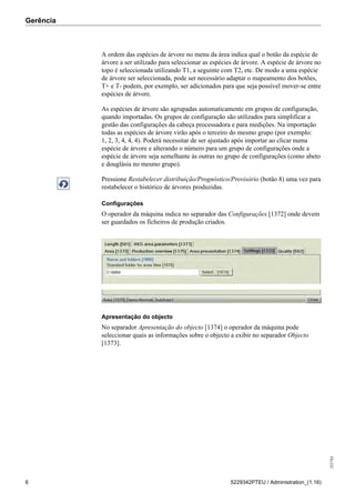 Gerência
255783
6 5229342PTEU / Administration_(1.16)
A ordem das espécies de árvore no menu da área indica qual o botão da espécie de
árvore a ser utilizado para seleccionar as espécies de árvore. A espécie de árvore no
topo é seleccionada utilizando T1, a seguinte com T2, etc. De modo a uma espécie
de árvore ser seleccionada, pode ser necessário adaptar o mapeamento dos botões,
T+ e T- podem, por exemplo, ser adicionados para que seja possível mover-se entre
espécies de árvore.
As espécies de árvore são agrupadas automaticamente em grupos de configuração,
quando importadas. Os grupos de configuração são utilizados para simplificar a
gestão das configurações da cabeça processadora e para medições. Na importação
todas as espécies de árvore virão após o terceiro do mesmo grupo (por exemplo:
1, 2, 3, 4, 4, 4). Poderá necessitar de ser ajustado após importar ao clicar numa
espécie de árvore e alterando o número para um grupo de configurações onde a
espécie de árvore seja semelhante às outras no grupo de configurações (como abeto
e douglásia no mesmo grupo).
Pressione Restabelecer distribuição/Prognóstico/Provisório (botão 8) uma vez para
restabelecer o histórico de árvores produzidas.
Configurações
O operador da máquina indica no separador das Configurações [1372] onde devem
ser guardados os ficheiros de produção criados.
Apresentação do objecto
No separador Apresentação do objecto [1374] o operador da máquina pode
seleccionar quais as informações sobre o objecto a exibir no separador Objecto
[1373].
 