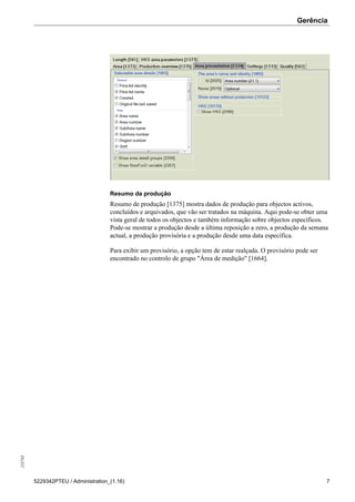 Gerência255783
5229342PTEU / Administration_(1.16) 7
Resumo da produção
Resumo de produção [1375] mostra dados de produção para objectos activos,
concluídos e arquivados, que vão ser tratados na máquina. Aqui pode-se obter uma
vista geral de todos os objectos e também informação sobre objectos específicos.
Pode-se mostrar a produção desde a última reposição a zero, a produção da semana
actual, a produção provisória e a produção desde uma data específica.
Para exibir um provisório, a opção tem de estar realçada. O provisório pode ser
encontrado no controlo de grupo "Área de medição" [1664].
 