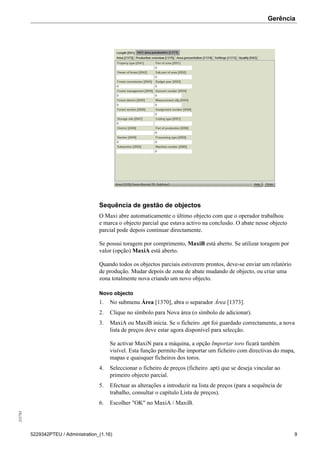 Gerência255783
5229342PTEU / Administration_(1.16) 9
Sequência de gestão de objectos
O Maxi abre automaticamente o último objecto com que o operador trabalhou
e marca o objecto parcial que estava activo na conclusão. O abate nesse objecto
parcial pode depois continuar directamente.
Se possui toragem por comprimento, MaxiB está aberto. Se utilizar toragem por
valor (opção) MaxiA está aberto.
Quando todos os objectos parciais estiverem prontos, deve-se enviar um relatório
de produção. Mudar depois de zona de abate mudando de objecto, ou criar uma
zona totalmente nova criando um novo objecto.
Novo objecto
1. No submenu Área [1370], abra o separador Área [1373].
2. Clique no símbolo para Nova área (o símbolo de adicionar).
3. MaxiA ou MaxiB inicia. Se o ficheiro .apt foi guardado correctamente, a nova
lista de preços deve estar agora disponível para selecção.
Se activar MaxiN para a máquina, a opção Importar toro ficará também
visível. Esta função permite-lhe importar um ficheiro com directivas do mapa,
mapas e quaisquer ficheiros dos toros.
4. Seleccionar o ficheiro de preços (ficheiro .apt) que se deseja vincular ao
primeiro objecto parcial.
5. Efectuar as alterações a introduzir na lista de preços (para a sequência de
trabalho, consultar o capítulo Lista de preços).
6. Escolher "OK" no MaxiA / MaxiB.
 