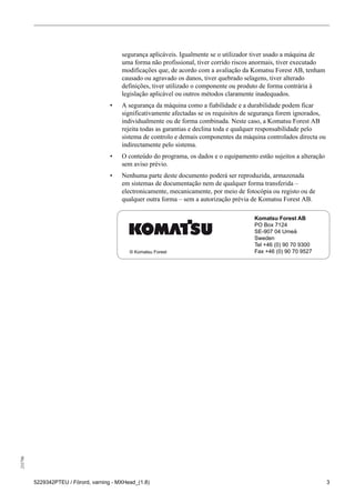 255796
5229342PTEU / Förord, varning - MXHead_(1.8) 3
segurança aplicáveis. Igualmente se o utilizador tiver usado a máquina de
uma forma não profissional, tiver corrido riscos anormais, tiver executado
modificações que, de acordo com a avaliação da Komatsu Forest AB, tenham
causado ou agravado os danos, tiver quebrado selagens, tiver alterado
definições, tiver utilizado o componente ou produto de forma contrária à
legislação aplicável ou outros métodos claramente inadequados.
• A segurança da máquina como a fiabilidade e a durabilidade podem ficar
significativamente afectadas se os requisitos de segurança forem ignorados,
individualmente ou de forma combinada. Neste caso, a Komatsu Forest AB
rejeita todas as garantias e declina toda e qualquer responsabilidade pelo
sistema de controlo e demais componentes da máquina controlados directa ou
indirectamente pelo sistema.
• O conteúdo do programa, os dados e o equipamento estão sujeitos a alteração
sem aviso prévio.
• Nenhuma parte deste documento poderá ser reproduzida, armazenada
em sistemas de documentação nem de qualquer forma transferida –
electronicamente, mecanicamente, por meio de fotocópia ou registo ou de
qualquer outra forma – sem a autorização prévia de Komatsu Forest AB.
Komatsu Forest AB
PO Box 7124
SE-907 04 Umeå
Sweden
Tel +46 (0) 90 70 9300
Fax +46 (0) 90 70 9527© Komatsu Forest
 