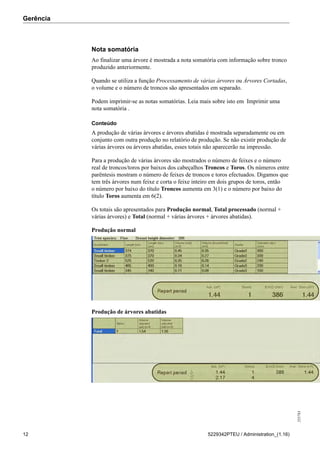 Gerência
255783
12 5229342PTEU / Administration_(1.16)
Nota somatória
Ao finalizar uma árvore é mostrada a nota somatória com informação sobre tronco
produzido anteriormente.
Quando se utiliza a função Processamento de várias árvores ou Árvores Cortadas,
o volume e o número de troncos são apresentados em separado.
Podem imprimir-se as notas somatórias. Leia mais sobre isto em Imprimir uma
nota somatória .
Conteúdo
A produção de várias árvores e árvores abatidas é mostrada separadamente ou em
conjunto com outra produção no relatório de produção. Se não existir produção de
várias árvores ou árvores abatidas, esses totais não aparecerão na impressão.
Para a produção de várias árvores são mostrados o número de feixes e o número
real de troncos/toros por baixos dos cabeçalhos Troncos e Toros. Os números entre
parêntesis mostram o número de feixes de troncos e toros efectuados. Digamos que
tem três árvores num feixe e corta o feixe inteiro em dois grupos de toros, então
o número por baixo do título Troncos aumenta em 3(1) e o número por baixo do
título Toros aumenta em 6(2).
Os totais são apresentados para Produção normal, Total processado (normal +
várias árvores) e Total (normal + várias árvores + árvores abatidas).
Produção normal
Produção de árvores abatidas
 