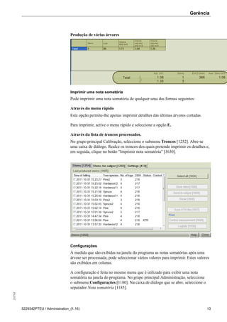 Gerência255783
5229342PTEU / Administration_(1.16) 13
Produção de várias árvores
Imprimir uma nota somatória
Pode imprimir uma nota somatória de qualquer uma das formas seguintes:
Através do menu rápido
Esta opção permite-lhe apenas imprimir detalhes das últimas árvores cortadas.
Para imprimir, active o menu rápido e seleccione a opção E.
Através da lista de troncos processados.
No grupo principal Calibração, seleccione o submenu Troncos [1252]. Abre-se
uma caixa de diálogo. Realce os troncos dos quais pretende imprimir os detalhes e,
em seguida, clique no botão "Imprimir nota somatória" [1630].
Configurações
À medida que são exibidas na janela do programa as notas somatórias após uma
árvore ser processada, pode seleccionar vários valores para imprimir. Estes valores
são exibidos em colunas.
A configuração é feita no mesmo menu que é utilizado para exibir uma nota
somatória na janela do programa. No grupo principal Administração, seleccione
o submenu Configurações [1180]. Na caixa de diálogo que se abre, seleccione o
separador Nota somatória [1185].
 