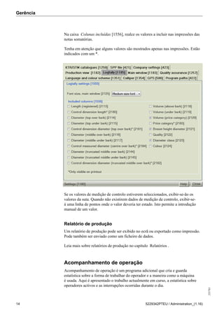 Gerência
255783
14 5229342PTEU / Administration_(1.16)
Na caixa Colunas incluídas [1556], realce os valores a incluir nas impressões das
notas somatórias.
Tenha em atenção que alguns valores são mostrados apenas nas impressões. Estão
indicados com um *.
Se os valores de medição de controlo estiverem seleccionados, exibir-se-ão os
valores da suta. Quando não existirem dados de medição de controlo, exibir-se-
á uma linha de pontos onde o valor deveria ter estado. Isto permite a introdução
manual de um valor.
Relatório de produção
Um relatório de produção pode ser exibido no ecrã ou exportado como impressão.
Pode também ser enviado como um ficheiro de dados.
Leia mais sobre relatórios de produção no capítulo Relatórios .
Acompanhamento de operação
Acompanhamento de operação é um programa adicional que cria e guarda
estatística sobre a forma de trabalhar do operador e a maneira como a máquina
é usada. Aqui é apresentado o trabalho actualmente em curso, a estatística sobre
operadores activos e as interrupções ocorridas durante o dia.
 