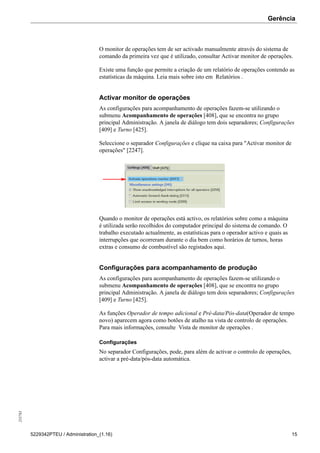 Gerência255783
5229342PTEU / Administration_(1.16) 15
O monitor de operações tem de ser activado manualmente através do sistema de
comando da primeira vez que é utilizado, consultar Activar monitor de operações.
Existe uma função que permite a criação de um relatório de operações contendo as
estatísticas da máquina. Leia mais sobre isto em Relatórios .
Activar monitor de operações
As configurações para acompanhamento de operações fazem-se utilizando o
submenu Acompanhamento de operações [408], que se encontra no grupo
principal Administração. A janela de diálogo tem dois separadores; Configurações
[409] e Turno [425].
Seleccione o separador Configurações e clique na caixa para "Activar monitor de
operações" [2247].
Quando o monitor de operações está activo, os relatórios sobre como a máquina
é utilizada serão recolhidos do computador principal do sistema de comando. O
trabalho executado actualmente, as estatísticas para o operador activo e quais as
interrupções que ocorreram durante o dia bem como horários de turnos, horas
extras e consumo de combustível são registados aqui.
Configurações para acompanhamento de produção
As configurações para acompanhamento de operações fazem-se utilizando o
submenu Acompanhamento de operações [408], que se encontra no grupo
principal Administração. A janela de diálogo tem dois separadores; Configurações
[409] e Turno [425].
As funções Operador de tempo adicional e Pré-data/Pós-data(Operador de tempo
novo) aparecem agora como botões de atalho na vista de controlo de operações.
Para mais informações, consulte Vista de monitor de operações .
Configurações
No separador Configurações, pode, para além de activar o controlo de operações,
activar a pré-data/pós-data automática.
 