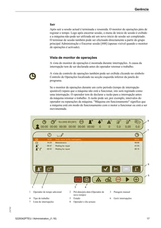 Gerência255783
5229342PTEU / Administration_(1.16) 17
Sair
Após sair a sessão actual é terminada e resumida. O monitor de operações pára de
registar o tempo. Logo após encerrar sessão, o menu de início de sessão é exibido
e a máquina não pode ser utilizada até um novo início de sessão ser completado.
O terminar de sessão também pode ser efectuado directamente a partir do grupo
principal Administração e Encerrar sessão [448] (apenas visível quando o monitor
de operações é activado).
Vista de monitor de operações
A vista do monitor de operações é mostrada durante interrupções. A causa da
interrupção tem de ser declarada antes do operador retomar o trabalho.
A vista de controlo de operações também pode ser exibida clicando no símbolo
Controlo de Operações localizado na secção esquerda inferior da janela do
programa.
Se o monitor de operações durante um certo período (tempo de interrupção
ajustável) repara que a máquina não está a funcionar, isto será registado como
uma interrupção. O operador tem de declarar a razão para a interrupção antes
da máquina retomar o trabalho. A razão pode ser, por exemplo, intervalos do
operador ou reparações da máquina. "Máquina em funcionamento" significa que
a máquina está em modo de funcionamento com o motor a funcionar ou está a ser
movimentada.
1 Operador de tempo adicional 2 Pré-data/pós-data (Operador de
novo tempo)
3 Paragem manual
4 Tipo de trabalho 5 Estado 6 Gerir interrupções
7 Lista de interrupções 8 Operador e dia actuais
 