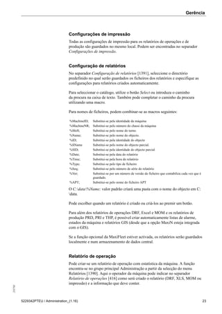 Gerência255783
5229342PTEU / Administration_(1.16) 23
Configurações de impressão
Todas as configurações de impressão para os relatórios de operações e de
produção são guardados no mesmo local. Podem ser encontradas no separador
Configurações de impressão.
Configuração de relatórios
No separador Configuração de relatórios [1391], seleccione o directório
predefinido no qual serão guardados os ficheiros dos relatórios e especifique as
configurações para relatórios criados automaticamente.
Para seleccionar o catálogo, utilize o botão Select ou introduza o caminho
da procura na caixa de texto. Também pode completar o caminho da procura
utilizando uma macro.
Para nomes de ficheiros, podem combinar-se as macros seguintes:
%MachineID; Substitui-se pela identidade da máquina
%MachineNR; Substitui-se pelo número do chassi da máquina
%Shift; Substitui-se pelo nome do turno.
%Name; Substitui-se pelo nome do objecto.
%ID; Substitui-se pela identidade do objecto
%SName Substitui-se pelo nome do objecto parcial.
%SID; Substitui-se pela identidade do objecto parcial
%Date; Substitui-se pela data do relatório
%Time; Substitui-se pela hora do relatório
%Type; Substitui-se pelo tipo de ficheiro
%Seq; Substitui-se pelo número de série do relatório
%Ver; Substitui-se por um número de versão do ficheiro que contabiliza cada vez que é
guardado.
%APT; Substitui-se pelo nome do ficheiro APT
O C:data%Name; valor padrão criará uma pasta com o nome do objecto em C:
data.
Pode escolher quando um relatório é criado ou criá-los ao premir um botão.
Para além dos relatórios de operações DRF, Excel e MOM e os relatórios de
produção PRD, PRI e THP, é possível criar automaticamente listas de alarme,
estados da máquina e relatórios GIS (desde que a opção MaxiN esteja integrada
com o GIS).
Se a função opcional da MaxiFleet estiver activada, os relatórios serão guardados
localmente e num armazenamento de dados central.
Relatório de operação
Pode criar-se um relatório de operação com estatística da máquina. A função
encontra-se no grupo principal Administração a partir da selecção do menu
Relatórios [1390]. Aqui o operador da máquina pode indicar no separador
Relatório de operações [416] como será criado o relatório (DRF, XLS, MOM ou
impressão) e a informação que deve conter.
 