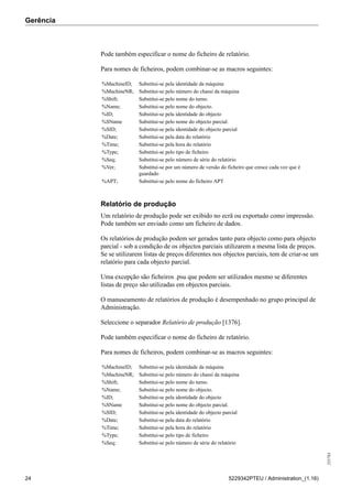 Gerência
255783
24 5229342PTEU / Administration_(1.16)
Pode também especificar o nome do ficheiro de relatório.
Para nomes de ficheiros, podem combinar-se as macros seguintes:
%MachineID; Substitui-se pela identidade da máquina
%MachineNR; Substitui-se pelo número do chassi da máquina
%Shift; Substitui-se pelo nome do turno.
%Name; Substitui-se pelo nome do objecto.
%ID; Substitui-se pela identidade do objecto
%SName Substitui-se pelo nome do objecto parcial.
%SID; Substitui-se pela identidade do objecto parcial
%Date; Substitui-se pela data do relatório
%Time; Substitui-se pela hora do relatório
%Type; Substitui-se pelo tipo de ficheiro
%Seq; Substitui-se pelo número de série do relatório
%Ver; Substitui-se por um número de versão do ficheiro que cresce cada vez que é
guardado
%APT; Substitui-se pelo nome do ficheiro APT
Relatório de produção
Um relatório de produção pode ser exibido no ecrã ou exportado como impressão.
Pode também ser enviado como um ficheiro de dados.
Os relatórios de produção podem ser gerados tanto para objecto como para objecto
parcial - sob a condição de os objectos parciais utilizarem a mesma lista de preços.
Se se utilizarem listas de preços diferentes nos objectos parciais, tem de criar-se um
relatório para cada objecto parcial.
Uma excepção são ficheiros .psu que podem ser utilizados mesmo se diferentes
listas de preço são utilizadas em objectos parciais.
O manuseamento de relatórios de produção é desempenhado no grupo principal de
Administração.
Seleccione o separador Relatório de produção [1376].
Pode também especificar o nome do ficheiro de relatório.
Para nomes de ficheiros, podem combinar-se as macros seguintes:
%MachineID; Substitui-se pela identidade da máquina
%MachineNR; Substitui-se pelo número do chassi da máquina
%Shift; Substitui-se pelo nome do turno.
%Name; Substitui-se pelo nome do objecto.
%ID; Substitui-se pela identidade do objecto
%SName Substitui-se pelo nome do objecto parcial.
%SID; Substitui-se pela identidade do objecto parcial
%Date; Substitui-se pela data do relatório
%Time; Substitui-se pela hora do relatório
%Type; Substitui-se pelo tipo de ficheiro
%Seq; Substitui-se pelo número de série do relatório
 