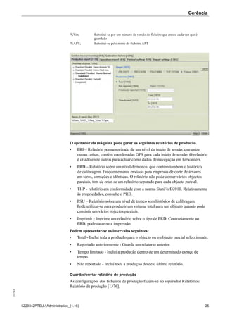 Gerência255783
5229342PTEU / Administration_(1.16) 25
%Ver; Substitui-se por um número de versão do ficheiro que cresce cada vez que é
guardado
%APT; Substitui-se pelo nome do ficheiro APT
O operador da máquina pode gerar os seguintes relatórios de produção.
• PRI – Relatório pormenorizado de um nível de início de sessão, que entre
outras coisas, contém coordenadas GPS para cada início de sessão. O relatório
é criado entre outros para actuar como dados de navegação em forwarders.
• PRD – Relatório sobre um nível de tronco, que contém também o histórico
de calibragem. Frequentemente enviado para empresas de corte de árvores
em toros, serrações e idênticas. O relatório não pode conter vários objectos
parciais, tem de criar-se um relatório separado para cada objecto parcial.
• THP - relatório em conformidade com a norma StanForD2010. Relativamente
às propriedades, consulte o PRD.
• PSU – Relatório sobre um nível de tronco sem histórico de calibragem.
Pode utilizar-se para produzir um volume total para um objecto quando pode
consistir em vários objectos parciais.
• Imprimir - Imprime um relatório sobre o tipo de PRD. Contrariamente ao
PRD, pode datar-se a impressão.
Podem apresentar-se os intervalos seguintes:
• Total - Inclui toda a produção para o objecto ou o objecto parcial seleccionado.
• Reportado anteriormente - Guarda um relatório anterior.
• Tempo limitado - Inclui a produção dentro de um determinado espaço de
tempo.
• Não reportado - Inclui toda a produção desde o último relatório.
Guardar/enviar relatório de produção
As configurações dos ficheiros de produção fazem-se no separador Relatórios/
Relatório de produção [1376].
 