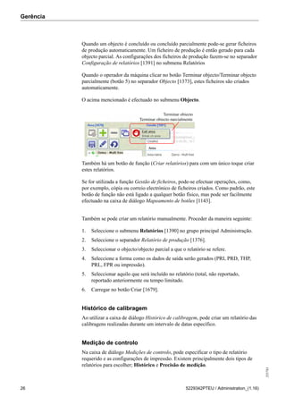 Gerência
255783
26 5229342PTEU / Administration_(1.16)
Quando um objecto é concluído ou concluído parcialmente pode-se gerar ficheiros
de produção automaticamente. Um ficheiro de produção é então gerado para cada
objecto parcial. As configurações dos ficheiros de produção fazem-se no separador
Configuração de relatórios [1391] no submenu Relatórios
Quando o operador da máquina clicar no botão Terminar objecto/Terminar objecto
parcialmente (botão 5) no separador Objecto [1373], estes ficheiros são criados
automaticamente.
O acima mencionado é efectuado no submenu Objecto.
Terminar objecto
Terminar objecto parcialmente
Também há um botão de função (Criar relatórios) para com um único toque criar
estes relatórios.
Se for utilizada a função Gestão de ficheiros, pode-se efectuar operações, como,
por exemplo, cópia ou correio electrónico de ficheiros criados. Como padrão, este
botão de função não está ligado a qualquer botão físico, mas pode ser facilmente
efectuado na caixa de diálogo Mapeamento de botões [1143].
Também se pode criar um relatório manualmente. Proceder da maneira seguinte:
1. Seleccione o submenu Relatórios [1390] no grupo principal Administração.
2. Seleccione o separador Relatório de produção [1376].
3. Seleccionar o objecto/objecto parcial a que o relatório se refere.
4. Seleccione a forma como os dados de saída serão gerados (PRI, PRD, THP,
PRL, FPR ou impressão).
5. Seleccionar aquilo que será incluído no relatório (total, não reportado,
reportado anteriormente ou tempo limitado.
6. Carregar no botão Criar [1679].
Histórico de calibragem
Ao utilizar a caixa de diálogo Histórico de calibragem, pode criar um relatório das
calibragens realizadas durante um intervalo de datas específico.
Medição de controlo
Na caixa de diálogo Medições de controlo, pode especificar o tipo de relatório
requerido e as configurações de impressão. Existem principalmente dois tipos de
relatórios para escolher; Histórico e Precisão de medição.
 