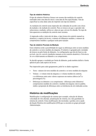 Gerência255783
5229342PTEU / Administration_(1.16) 27
Tipo de relatório Histórico
O tipo de relatório Histórico fornece um resumo das medições de controlo
realizadas entre uma data de início e uma data de fim especificadas. Têm de
especificar-se estas datas antes de imprimir este tipo de relatório.
As medições de controlo nesta impressão são ordenadas de acordo com a hora
da medição e da medição de controlo. Para os troncos em que o operador não
seleccionou a medição, utiliza-se a data em que a árvore foi abatida. No topo da
lista aparecem as medições de controlo mais recentes.
A impressão exibe o intervalo de datas, o tipo (tronco de controlo manual ou
aleatório), a espécie da árvore, o número de diâmetros medidos, o número de
comprimentos medidos e qualquer razão para rejeição.
Tipo de relatório Precisão da Medição
Estes relatórios terão a possibilidade de seguir as diferenças entre os toros medidos
de controlo e os toros medidos da máquina. O relatório é agrupado pela variedade
de troncos ou pelo limite de diâmetro. As configurações que têm de fazer-se são
período, tipo de controlo (medições manuais ou de controlo aleatório) e Tolerância
de erro relativamente ao diâmetro e ao comprimento.
Se decidir agrupar o resultado por limite de diâmetro, pode também definir o limite
aplicável para cada espécie de árvore.
Nas impressões para cada agrupamento, pode ler os dados seguintes:
• Toros - número de toros medidos de controlo e os toros medidos da máquina
• Volume - o volume total da máquina e o volume medido de controlo,
e as diferenças entre estes valores expressos em metros cúbicos (m2
) e
percentagem (%).
• Diferenças no diâmetro e no comprimento - diferenças entre diâmetros/
comprimentos medidos de controlo e medidos da máquina: desvio padrão,
médio e proporção de diferenças entre as tolerâncias de erro indicadas acima.
Histórico de modificações
Modificações à configuração do sistema (por exemplo, selecção de idioma,
velocidade do rolo alterada, actualizações do sistema, etc.) são guardadas no
sistema de controlo. Estas modificações são mostradas e geridas com a ajuda
da função Histórico de modificações [430] que se encontra no grupo principal
Administração.
 