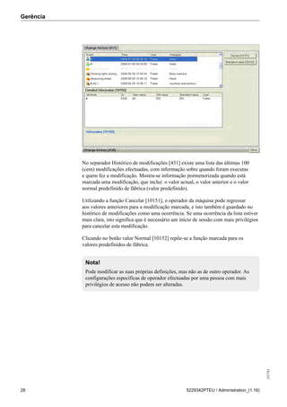 Gerência
255783
28 5229342PTEU / Administration_(1.16)
No separador Histórico de modificações [431] existe uma lista das últimas 100
(cem) modificações efectuadas, com informação sobre quando foram executas
e quem fez a modificação. Mostra-se informação pormenorizada quando está
marcada uma modificação, que inclui: o valor actual, o valor anterior e o valor
normal predefinido de fábrica (valor predefinido).
Utilizando a função Cancelar [10151], o operador da máquina pode regressar
aos valores anteriores para a modificação marcada, e isto também é guardado no
histórico de modificações como uma ocorrência. Se uma ocorrência da lista estiver
mais clara, isto significa que é necessário um início de sessão com mais privilégios
para cancelar esta modificação.
Clicando no botão valor Normal [10152] repõe-se a função marcada para os
valores predefinidos de fábrica.
Nota!
Pode modificar as suas próprias definições, mas não as de outro operador. As
configurações específicas de operador efectuadas por uma pessoa com mais
privilégios de acesso não podem ser alteradas.
 