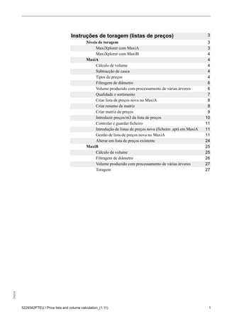 256234
5229342PTEU / Price lists and volume calculation_(1.11) 1
Instruções de toragem (listas de preços) 3
Níveis de toragem 3
MaxiXplorer com MaxiA 3
MaxiXplorer com MaxiB 4
MaxiA 4
Cálculo de volume 4
Subtracção de casca 4
Tipos de preços 4
Filtragem de diâmetro 6
Volume produzido com processamento de várias árvores 6
Qualidade e sortimento 7
Criar lista de preços nova no MaxiA 8
Criar resumo de matriz 8
Criar matriz de preços 9
Introduzir preços/m3 da lista de preços 10
Controlar e guardar ficheiro 11
Introdução de listas de preços nova (ficheiro .apt) em MaxiA 11
Gestão de lista de preços nova no MaxiA 11
Alterar em lista de preços existente 24
MaxiB 25
Cálculo de volume 25
Filtragem de diâmetro 26
Volume produzido com processamento de várias árvores 27
Toragem 27
 