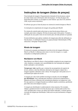 Instruções de toragem (listas de preços)256234
5229342PTEU / Price lists and volume calculation_(1.11) 3
Instruções de toragem (listas de preços)
Uma instrução de toragem é frequentemente chamada de lista de preços, apesar
de conter muitas mais informações além da de preços. As listas de preços são
fornecidas pelos clientes, ou em papel ou como ficheiro .apt, disco CD, memória
USB, ou por correio electrónico.
O software que gere as listas de preços no sistema de controlo designa-se MaxiA.
As instruções de comprimento de toragem são geridas pelo MaxiB.
No sistema de controlo pode seleccionar-se uma lista de preços básica, por
exemplo, para testar a máquina. Há listas de preços para vários países. Contudo, a
subtracção da casca pode variar em um mesmo país, devendo portanto ser ajustada.
Existem definições para aplicar condições de toragem para além das definições na
lista de preços. As definições fazem-se no grupo principal Administração [1300],
seleccione o sub-grupo Toragem [449].
Níveis de toragem
O sistema de comando está disponível com dois níveis de toragem diferentes,
MaxiA ou MaxiB. A diferença entre estes é o nível de toragem, i.e. o quão
avançadas as configurações podem ser.
MaxiXplorer com MaxiA
MaxiXplorer com MaxiA oferece a funcionalidade completa de uma toragem por
valor, moderna e avançada, com a possibilidade de criar instruções de toragem,
desde o princípio e sem restrições.
Toragem por valor significa que o sistema faz um prognóstico do aspecto da
árvore, calcula o valor das diferentes alternativas de toragem e depois faz a
toragem segundo a alternativa mais valiosa. Na toragem por valor pode-se ter 31
sortimentos por espécie de árvore.
A toragem por valor inclui também tecnologia avançada, tal como toragem
por distribuição. Esta é utilizada para satisfazer a procura de comprimentos e
diâmetros de tronco, diferentes dos normalmente propostos na toragem por valor.
Ou seja, ignora-se a toragem baseada nas melhores opções económicas, geralmente
para obter uma certa redução no preço.
A toragem por distribuição é condicionada de várias maneiras. Por exemplo,
indique a grandeza do desvio da lista de preços que o sistema pode aceitar. Se o
valor calculado para o tronco cair abaixo dos limites indicados, o sistema ignora a
execução da toragem por distribuição. Então activa-se provisoriamente a toragem
por valor.
 