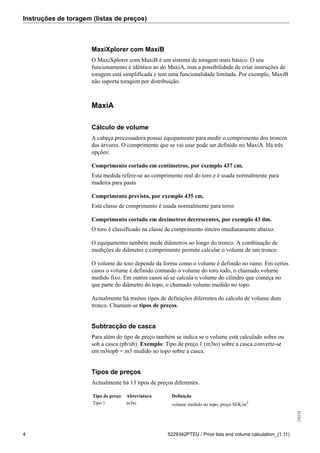 Instruções de toragem (listas de preços)
256234
4 5229342PTEU / Price lists and volume calculation_(1.11)
MaxiXplorer com MaxiB
O MaxiXplorer com MaxiB é um sistema de toragem mais básico. O seu
funcionamento é idêntico ao do MaxiA, mas a possibilidade de criar instruções de
toragem está simplificada e tem uma funcionalidade limitada. Por exemplo, MaxiB
não suporta toragem por distribuição.
MaxiA
Cálculo de volume
A cabeça processadora possui equipamento para medir o comprimento dos troncos
das árvores. O comprimento que se vai usar pode ser definido no MaxiA. Há três
opções:
Comprimento cortado em centímetros, por exemplo 437 cm.
Esta medida refere-se ao comprimento real do toro e é usada normalmente para
madeira para pasta
Comprimento previsto, por exemplo 435 cm.
Esta classe de comprimento é usada normalmente para toros
Comprimento cortado em decímetros decrescentes, por exemplo 43 dm.
O toro é classificado na classe de comprimento inteiro imediatamente abaixo.
O equipamento também mede diâmetros ao longo do tronco. A combinação de
medições de diâmetro e comprimento permite calcular o volume de um tronco.
O volume do toro depende da forma como o volume é definido no ramo. Em certos
casos o volume é definido contando o volume do toro todo, o chamado volume
medido fixo. Em outros casos só se calcula o volume do cilindro que começa no
que parte do diâmetro do topo, o chamado volume medido no topo.
Actualmente há muitos tipos de definições diferentes do cálculo de volume dum
tronco. Chamam-se tipos de preços.
Subtracção de casca
Para além do tipo de preço também se indica se o volume está calculado sobre ou
sob a casca (pb/ub). Exemplo: Tipo de preço 1 (m3to) sobre a casca converte-se
em m3topb = m3 medido no topo sobre a casca.
Tipos de preços
Actualmente há 13 tipos de preços diferentes.
Tipo de preço Abreviatura Definição
Tipo 1 m3to volume medido no topo, preço SEK/m3
 