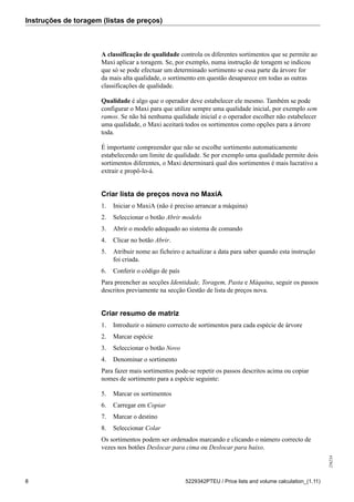 Instruções de toragem (listas de preços)
256234
8 5229342PTEU / Price lists and volume calculation_(1.11)
A classificação de qualidade controla os diferentes sortimentos que se permite ao
Maxi aplicar a toragem. Se, por exemplo, numa instrução de toragem se indicou
que só se pode efectuar um determinado sortimento se essa parte da árvore for
da mais alta qualidade, o sortimento em questão desaparece em todas as outras
classificações de qualidade.
Qualidade é algo que o operador deve estabelecer ele mesmo. Também se pode
configurar o Maxi para que utilize sempre uma qualidade inicial, por exemplo sem
ramos. Se não há nenhuma qualidade inicial e o operador escolher não estabelecer
uma qualidade, o Maxi aceitará todos os sortimentos como opções para a árvore
toda.
É importante compreender que não se escolhe sortimento automaticamente
estabelecendo um limite de qualidade. Se por exemplo uma qualidade permite dois
sortimentos diferentes, o Maxi determinará qual dos sortimentos é mais lucrativo a
extrair e propô-lo-á.
Criar lista de preços nova no MaxiA
1. Iniciar o MaxiA (não é preciso arrancar a máquina)
2. Seleccionar o botão Abrir modelo
3. Abrir o modelo adequado ao sistema de comando
4. Clicar no botão Abrir.
5. Atribuir nome ao ficheiro e actualizar a data para saber quando esta instrução
foi criada.
6. Conferir o código de país
Para preencher as secções Identidade, Toragem, Pasta e Máquina, seguir os passos
descritos previamente na secção Gestão de lista de preços nova.
Criar resumo de matriz
1. Introduzir o número correcto de sortimentos para cada espécie de árvore
2. Marcar espécie
3. Seleccionar o botão Novo
4. Denominar o sortimento
Para fazer mais sortimentos pode-se repetir os passos descritos acima ou copiar
nomes de sortimento para a espécie seguinte:
5. Marcar os sortimentos
6. Carregar em Copiar
7. Marcar o destino
8. Seleccionar Colar
Os sortimentos podem ser ordenados marcando e clicando o número correcto de
vezes nos botões Deslocar para cima ou Deslocar para baixo.
 