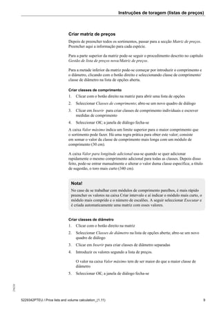 Instruções de toragem (listas de preços)256234
5229342PTEU / Price lists and volume calculation_(1.11) 9
Criar matriz de preços
Depois de preencher todos os sortimentos, passar para a secção Matriz de preços.
Preencher aqui a informação para cada espécie.
Para a parte superior da matriz pode-se seguir o procedimento descrito no capítulo
Gestão de lista de preços nova/Matriz de preços.
Para a metade inferior da matriz pode-se começar por introduzir o comprimento e
o diâmetro, clicando com o botão direito e seleccionando classe de comprimento/
classe de diâmetro na lista de opções aberta.
Criar classes de comprimento
1. Clicar com o botão direito na matriz para abrir uma lista de opções
2. Seleccionar Classes de comprimento; abre-se um novo quadro de diálogo
3. Clicar em Inserir para criar classes de comprimento individuais e escrever
medidas de comprimento
4. Seleccionar OK; a janela de diálogo fecha-se
A caixa Valor máximo indica um limite superior para o maior comprimento que
o sortimento pode fazer. Há uma regra prática para obter este valor; consiste
em somar o valor da classe de comprimento mais longa com um módulo de
comprimento (30 cm).
A caixa Valor para longitude adicional usa-se quando se quer adicionar
rapidamente o mesmo comprimento adicional para todas as classes. Depois disso
feito, pode-se entrar manualmente e alterar o valor duma classe específica; a título
de sugestão, o toro mais curto (340 cm).
Nota!
No caso de se trabalhar com módulos de comprimento parelhos, é mais rápido
preencher os valores na caixa Criar intervalo e aí indicar o módulo mais curto, o
módulo mais comprido e o número de escalões. A seguir seleccionar Executar e
é criada automaticamente uma matriz com esses valores.
Criar classes de diâmetro
1. Clicar com o botão direito na matriz
2. Seleccionar Classes de diâmetro na lista de opções aberta; abre-se um novo
quadro de diálogo
3. Clicar em Inserir para criar classes de diâmetro separadas
4. Introduzir os valores segundo a lista de preços.
O valor na caixa Valor máximo tem de ser maior do que a maior classe de
diâmetro
5. Seleccionar OK; a janela de diálogo fecha-se
 