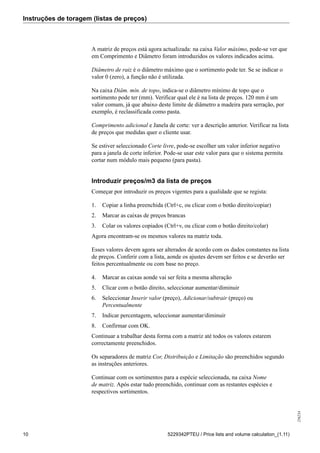 Instruções de toragem (listas de preços)
256234
10 5229342PTEU / Price lists and volume calculation_(1.11)
A matriz de preços está agora actualizada: na caixa Valor máximo, pode-se ver que
em Comprimento e Diâmetro foram introduzidos os valores indicados acima.
Diâmetro de raiz é o diâmetro máximo que o sortimento pode ter. Se se indicar o
valor 0 (zero), a função não é utilizada.
Na caixa Diâm. mín. de topo, indica-se o diâmetro mínimo de topo que o
sortimento pode ter (mm). Verificar qual ele é na lista de preços. 120 mm é um
valor comum, já que abaixo deste limite de diâmetro a madeira para serração, por
exemplo, é reclassificada como pasta.
Comprimento adicional e Janela de corte: ver a descrição anterior. Verificar na lista
de preços que medidas quer o cliente usar.
Se estiver seleccionado Corte livre, pode-se escolher um valor inferior negativo
para a janela de corte inferior. Pode-se usar este valor para que o sistema permita
cortar num módulo mais pequeno (para pasta).
Introduzir preços/m3 da lista de preços
Começar por introduzir os preços vigentes para a qualidade que se regista:
1. Copiar a linha preenchida (Ctrl+c, ou clicar com o botão direito/copiar)
2. Marcar as caixas de preços brancas
3. Colar os valores copiados (Ctrl+v, ou clicar com o botão direito/colar)
Agora encontram-se os mesmos valores na matriz toda.
Esses valores devem agora ser alterados de acordo com os dados constantes na lista
de preços. Conferir com a lista, aonde os ajustes devem ser feitos e se deverão ser
feitos percentualmente ou com base no preço.
4. Marcar as caixas aonde vai ser feita a mesma alteração
5. Clicar com o botão direito, seleccionar aumentar/diminuir
6. Seleccionar Inserir valor (preço), Adicionar/subtrair (preço) ou
Percentualmente
7. Indicar percentagem, seleccionar aumentar/diminuir
8. Confirmar com OK.
Continuar a trabalhar desta forma com a matriz até todos os valores estarem
correctamente preenchidos.
Os separadores de matriz Cor, Distribuição e Limitação são preenchidos segundo
as instruções anteriores.
Continuar com os sortimentos para a espécie seleccionada, na caixa Nome
de matriz. Após estar tudo preenchido, continuar com as restantes espécies e
respectivos sortimentos.
 