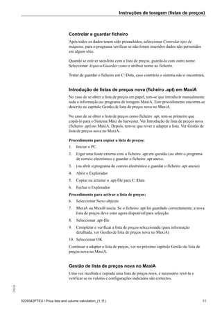 Instruções de toragem (listas de preços)256234
5229342PTEU / Price lists and volume calculation_(1.11) 11
Controlar e guardar ficheiro
Após todos os dados terem sido preenchidos, seleccionar Controlar tipo de
máquina, para o programa verificar se não foram inseridos dados não permitidos
em algum sítio.
Quando se estiver satisfeito com a lista de preços, guardá-la com outro nome.
Seleccionar Arquivo/Guardar como e atribuir nome ao ficheiro.
Tratar de guardar o ficheiro em C:Data, caso contrário o sistema não o encontrará.
Introdução de listas de preços nova (ficheiro .apt) em MaxiA
No caso de se obter a lista de preços em papel, tem-se que introduzir manualmente
toda a informação no programa de toragem MaxiA. Este procedimento encontra-se
descrito no capítulo Gestão de lista de preços nova no MaxiA.
No caso de se obter a lista de preços como ficheiro .apt, tem-se primeiro que
copiá-lo para o Sistema Máxi do harvester. Ver Introdução de lista de preços nova
(ficheiro .apt) no MaxiA. Depois, tem-se que rever e adaptar a lista. Ver Gestão de
lista de preços nova no MaxiA.
Procedimento para copiar a lista de preços:
1. Iniciar o PC.
2. Ligar uma fonte externa com o ficheiro .apt em questão (ou abrir o programa
de correio electrónico e guardar o ficheiro .apt anexo.
3. (ou abrir o programa de correio electrónico e guardar o ficheiro .apt anexo)
4. Abrir o Explorador
5. Copiar ou arrastar o .apt-file para C:Data
6. Fechar o Explorador
Procedimento para activar a lista de preços:
6. Seleccionar Novo objecto
7. MaxiA ou MaxiB inicia. Se o ficheiro .apt foi guardado correctamente, a nova
lista de preços deve estar agora disponível para selecção.
8. Seleccionar .apt-file
9. Completar e verificar a lista de preços seleccionada (para informação
detalhada, ver Gestão de lista de preços nova no MaxiA)
10. Seleccionar OK
Continuar a adaptar a lista de preços, ver no próximo capítulo Gestão de lista de
preços nova no MaxiA.
Gestão de lista de preços nova no MaxiA
Uma vez recebida e copiada uma lista de preços nova, é necessário revê-la e
verificar se os valores e configurações indicados são correctos.
 