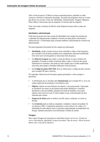 Instruções de toragem (listas de preços)
256234
12 5229342PTEU / Price lists and volume calculation_(1.11)
Abrir a lista de preços. O MaxiA arranca automaticamente, podendo-se então
começar a efectuar as alterações desejadas. Na janela do programa vêem-se os itens
que devem ser revistos. Estes são: Identidade, Administração, Toragem, Máquina,
Pasta, Matriz, Seleccionar tipo de máquina e Controlar tipo de máquina.
Nota: nem todas a funções do MaxiA estão disponíveis para todos os tipos de
máquina.
Identidade e administração
Cada lista de preços tem uma secção de identidade com campos de entrada que
o operador da máquina pode completar. Consiste em duas partes: Identidade e
Administração. A informação aqui existente também é denominada de variáveis de
administração.
No título/separador Identidade há três campos de informação:
• Identidade, aonde se pode escrever texto elucidativo sobre a lista de preços,
por exemplo Lista de preços padrão com comprimento adicional modificado.
Este texto será visível quando se seleccionar lista de preços.
• Em Data de toragem está a data e a hora da última vez que o ficheiro foi
guardado. Clicando no botão Actualizar Data, a data e a hora do dia actual
substituem as existentes. Isto pode ser feito sempre que se tenha modificado
uma lista, para ajudar a distinguir diferentes listas de preços.
• Em Código de países ISO 3166, deve-se seleccionar o código de país correcto
(por exemplo SE para a Suécia).
No separador Administração há quatro grupos principais e vários campos a
preencher:
• A informação que se introduz após Organização, por exemplo SCA, vê-se em
cópias impressas de produção e em ficheiros .prd.
• Objecto: indicar na caixa Número do objecto, a área processada. Aqui pode-
se introduzir um nome ou um número para poder identificar e controlar
facilmente a área de trabalho. Quando em modo de trabalho, este nome/
número será visível no ecrã. O mais simples é usar a denominação de área
indicada pelo cliente.
• Empresa de abate pode-se indicar com ID, nome e endereço, se assim se
desejar.
• Em Contrato pode-se indicar comprador, vendedor e número de pedido. Se
se informa a SDC, é importante preencher a caixa Número de código. É a
identidade de cada objecto que se comunica especialmente ao proprietário do
bosque. Quando necessária, esta informação é obtida do cliente.
Toragem
Sob o título Toragem irá encontrar os sub-títulos Espécie de árvore, Função de
casca, Distribuição, Qualidade, Grupo de produto, Tipo de tronco, Altura do peito,
Ramos sãos e Secção de diâmetro.
 