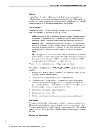 Instruções de toragem (listas de preços)256234
5229342PTEU / Price lists and volume calculation_(1.11) 13
Espécie
Na caixa Texto de espécie, indica-se a espécie de árvore que se deseja ter no
botão de espécie correspondente (na alavanca direita). Na caixa Código , pode-se
introduzir um código para a espécie em questão. Isto é utilizado para, por exemplo,
para comunicação de ficheiros de produção a uma base de dados.
Função de casca
Esta função serve para calcular o volume sob a casca no toro. Actualmente o
MaxiXplorer suporta os seguintes métodos de cálculo:
• VMR - Pressupõe-se que a casca é uma constante mais um factor dependente
do diâmetro. A constante da casca é baseada na espécie e nos parâmetros da
área aonde a árvore existe (este método também é conhecido como Zacco).
• Skogforsk 2004 - Função dependente da altura da árvore e da latitude aonde
a árvore se encontra (a latitude é indicada com até cinco decimais de precisão
no ficheiro de preços) que calcula a espessura da casca. Este método é usado
apenas para abeto e pinheiro; as demais espécies são calculadas segundo
VMR.
• HKS - A espessura da casca é indicada em intervalos dependendo do diâmetro
máximo do toro. Exemplo: Se o diâmetro do toro for inferior a 19 cm a casca é
1 cm, se o diâmetro for inferior a 34 cm a casca é 2 cm, etc. O método HKS é
usado principalmente na Alemanha e na região em redor.
A função de casca usada na máquina é configurada por um técnico.
Para utilizar a função de casca VMR e Skogforsk 2004, proceder da maneira
seguinte:
1. Marcar a caixa "Função especial Skogforsk 2004" para usar a função de casca
Skogforsk 2004 em pinheiro e abeto.
2. Colocar o cursor na primeira espécie, por exemplo Pinheiro.
3. Carregar no botão Casca f. O botão Casca f abre uma janela onde se pode
seleccionar diferentes áreas de tipo de casca. Indicar a província (área) em
que se trabalha, de forma a serem utilizados os valores correctos. Tem-se que
indicar o valor para cada espécie (pinheiro, abeto, etc.).
4. Seleccionar a espécie certa no quadro de diálogo.
5. Seleccionar a área correcta - OK.
6. Repetir o procedimento descrito acima com as espécies dois, três e quatro.
Distribuição
A toragem por distribuição é utilizada para satisfazer a procura de comprimentos e
diâmetros de tronco, diferentes dos normalmente propostos na toragem por valor.
A toragem por distribuição é condicionada de várias maneiras. Se o valor calculado
para o toro estiver abaixo dos limites indicados, liga-se provisoriamente a toragem
por valor.
Toragem por distribuição
 