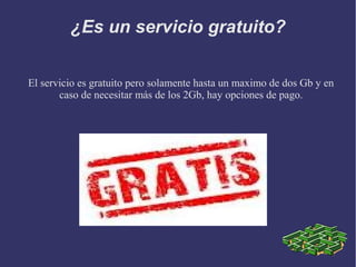 ¿Es un servicio gratuito?

El servicio es gratuito pero solamente hasta un maximo de dos Gb y en
       caso de necesitar más de los 2Gb, hay opciones de pago.
 