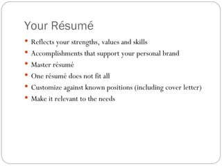Your Résumé  Reflects your strengths, values and skills Accomplishments that support your personal brand Master résumé One résumé does not fit all Customize against known positions (including cover letter) Make it relevant to the needs 