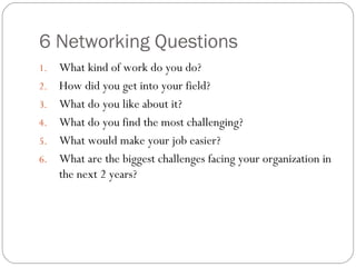 6 Networking Questions What kind of work do you do? How did you get into your field? What do you like about it? What do you find the most challenging? What would make your job easier? What are the biggest challenges facing your organization in the next 2 years? 