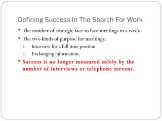 Defining Success In The Search For Work The number of strategic face to face meetings in a week The two kinds of purpose for meetings:  Interview for a full time position  Exchanging information. Success is no longer measured solely by the number of interviews or telephone screens. 
