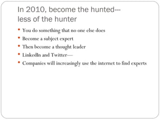 In 2010, become the hunted--- less of the hunter You do something that no one else does Become a subject expert Then become a thought leader LinkedIn and Twitter— Companies will increasingly use the internet to find experts 