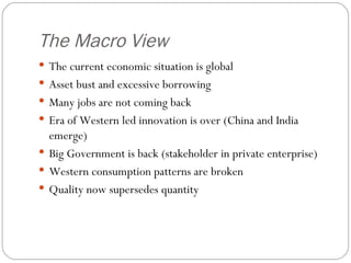 The Macro View The current economic situation is global Asset bust and excessive borrowing Many jobs are not coming back Era of Western led innovation is over (China and India emerge) Big Government is back (stakeholder in private enterprise) Western consumption patterns are broken Quality now supersedes quantity 